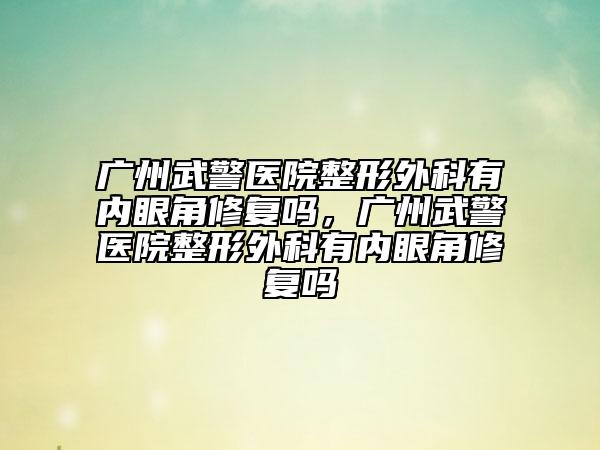 廣州武警醫(yī)院整形外科有內(nèi)眼角修復(fù)嗎，廣州武警醫(yī)院整形外科有內(nèi)眼角修復(fù)嗎