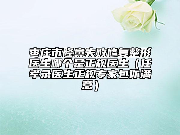棗莊市隆鼻失敗修復整形醫(yī)生哪個是正規(guī)醫(yī)生（任孝錄醫(yī)生正規(guī)專家包你滿意）