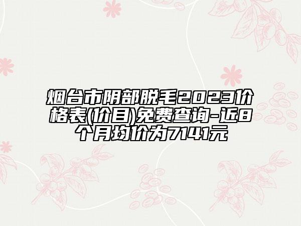 煙臺市陰部脫毛2023價格表(價目)免費(fèi)查詢-近8個月均價為7141元