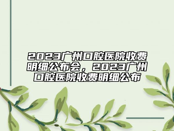 2023廣州口腔醫(yī)院收費明細(xì)公布會，2023廣州口腔醫(yī)院收費明細(xì)公布