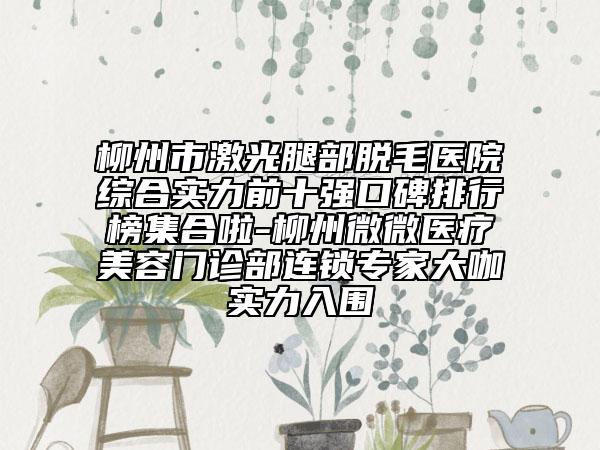 柳州市激光腿部脫毛醫(yī)院綜合實力前十強(qiáng)口碑排行榜集合啦-柳州微微醫(yī)療美容門診部連鎖專家大咖實力入圍
