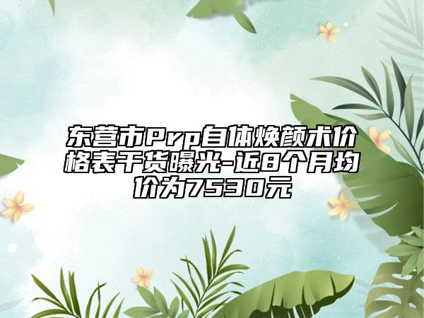 東營(yíng)市Prp自體煥顏術(shù)價(jià)格表干貨曝光-近8個(gè)月均價(jià)為7530元