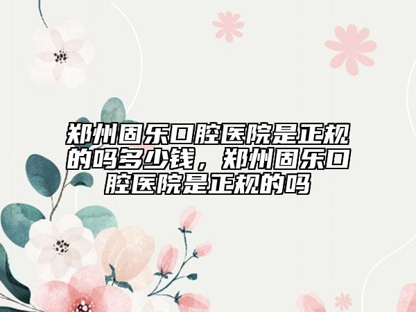 鄭州固樂口腔醫(yī)院是正規(guī)的嗎多少錢，鄭州固樂口腔醫(yī)院是正規(guī)的嗎