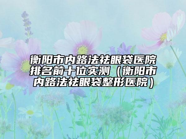 衡陽市內(nèi)路法祛眼袋醫(yī)院排名前十位實(shí)測(cè)（衡陽市內(nèi)路法祛眼袋整形醫(yī)院）