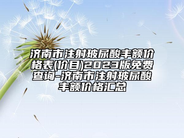 濟(jì)南市注射玻尿酸豐額價格表(價目)2023版免費查詢-濟(jì)南市注射玻尿酸豐額價格匯總