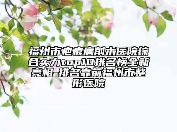 福州市疤痕磨削術(shù)醫(yī)院綜合實(shí)力top10排名榜全新亮相-排名靠前福州市整形醫(yī)院