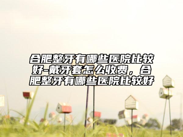 合肥整牙有哪些醫(yī)院比較好-戴牙套怎么收費，合肥整牙有哪些醫(yī)院比較好