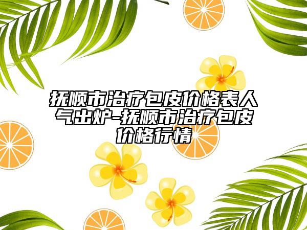 撫順市治療包皮價格表人氣出爐-撫順市治療包皮價格行情