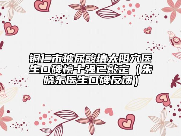 銅仁市玻尿酸填太陽(yáng)穴醫(yī)生口碑榜十強(qiáng)已敲定（朱曉東醫(yī)生口碑反饋）