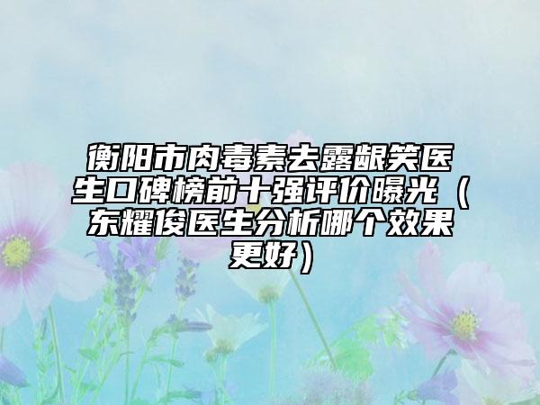 衡陽(yáng)市肉毒素去露齦笑醫(yī)生口碑榜前十強(qiáng)評(píng)價(jià)曝光（東耀俊醫(yī)生分析哪個(gè)效果更好）