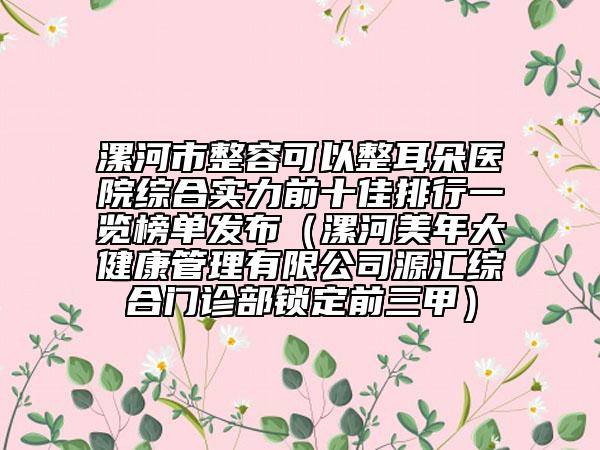 漯河市整容可以整耳朵醫(yī)院綜合實(shí)力前十佳排行一覽榜單發(fā)布（漯河美年大健康管理有限公司源匯綜合門(mén)診部鎖定前三甲）