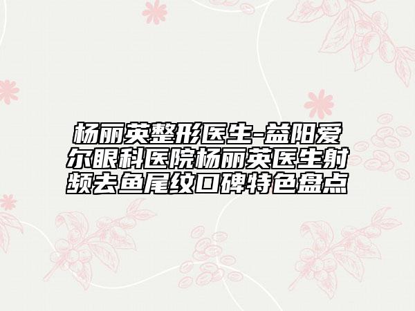 楊麗英整形醫(yī)生-益陽(yáng)愛(ài)爾眼科醫(yī)院楊麗英醫(yī)生射頻去魚(yú)尾紋口碑特色盤(pán)點(diǎn)