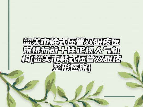 韶關(guān)市韓式壓管雙眼皮醫(yī)院排行前十佳正規(guī)人氣機構(gòu)(韶關(guān)市韓式壓管雙眼皮整形醫(yī)院)
