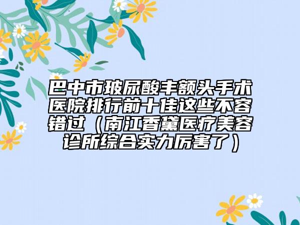 巴中市玻尿酸豐額頭手術(shù)醫(yī)院排行前十佳這些不容錯過（南江香黛醫(yī)療美容診所綜合實力厲害了）