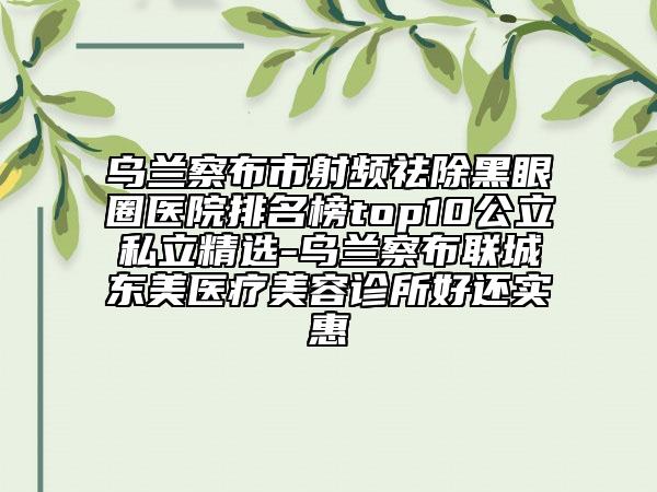 烏蘭察布市射頻祛除黑眼圈醫(yī)院排名榜top10公立私立精選-烏蘭察布聯(lián)城東美醫(yī)療美容診所好還實惠