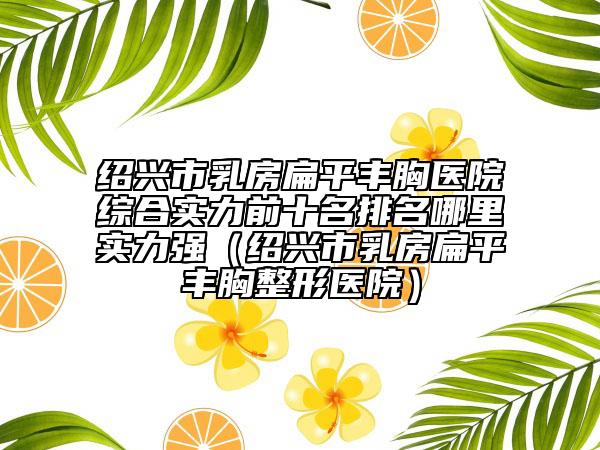 紹興市乳房扁平豐胸醫(yī)院綜合實(shí)力前十名排名哪里實(shí)力強(qiáng)（紹興市乳房扁平豐胸整形醫(yī)院）