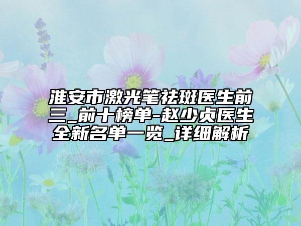 淮安市激光筆祛斑醫(yī)生前三_前十榜單-趙少貞醫(yī)生全新名單一覽_詳細(xì)解析