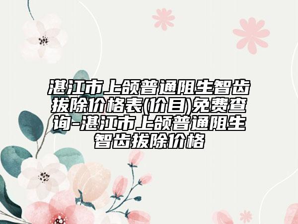湛江市上頜普通阻生智齒拔除價格表(價目)免費(fèi)查詢-湛江市上頜普通阻生智齒拔除價格