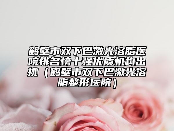鶴壁市雙下巴激光溶脂醫(yī)院排名榜十強優(yōu)質機構出挑（鶴壁市雙下巴激光溶脂整形醫(yī)院）