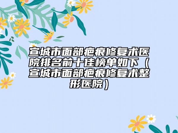 宣城市面部疤痕修復術(shù)醫(yī)院排名前十佳榜單如下（宣城市面部疤痕修復術(shù)整形醫(yī)院）