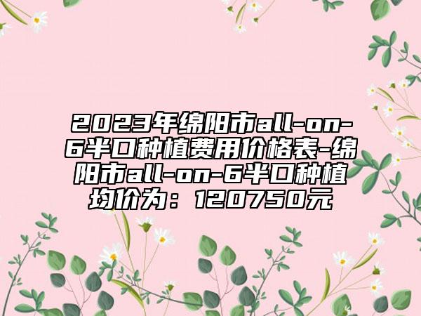 2023年綿陽市all-on-6半口種植費用價格表-綿陽市all-on-6半口種植均價為：120750元