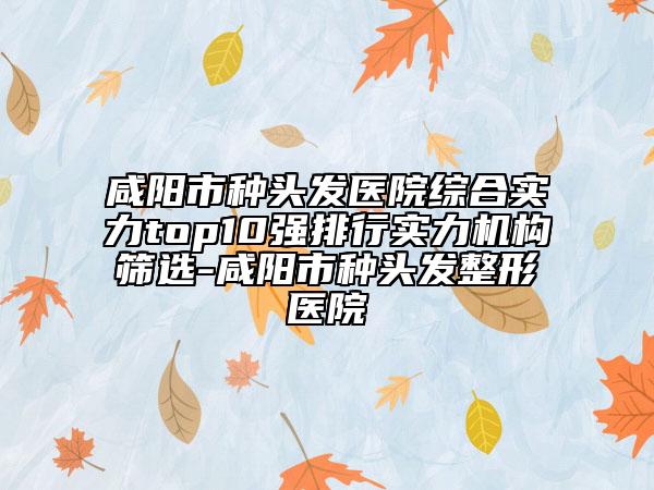 咸陽市種頭發(fā)醫(yī)院綜合實力top10強(qiáng)排行實力機(jī)構(gòu)篩選-咸陽市種頭發(fā)整形醫(yī)院