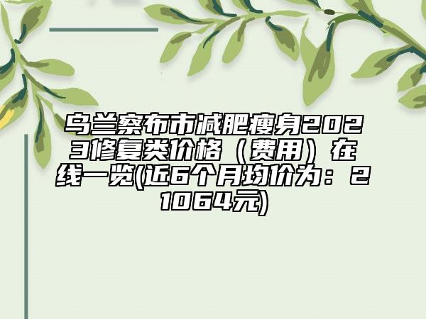 烏蘭察布市減肥瘦身2023修復(fù)類價(jià)格（費(fèi)用）在線一覽(近6個(gè)月均價(jià)為：21064元)