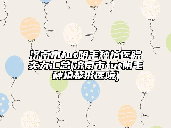 濟南市fut陰毛種植醫(yī)院實力匯總(濟南市fut陰毛種植整形醫(yī)院)