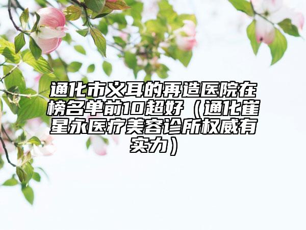 通化市義耳的再造醫(yī)院在榜名單前10超好（通化崔星永醫(yī)療美容診所權(quán)威有實力）