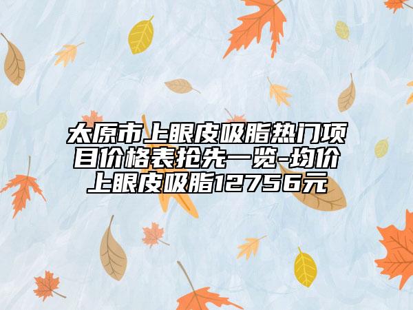 太原市上眼皮吸脂熱門項目價格表搶先一覽-均價上眼皮吸脂12756元