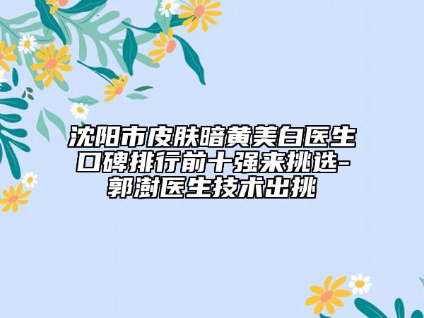 沈陽(yáng)市皮膚暗黃美白醫(yī)生口碑排行前十強(qiáng)來(lái)挑選-郭澍醫(yī)生技術(shù)出挑