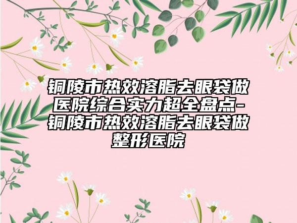 銅陵市熱效溶脂去眼袋做醫(yī)院綜合實(shí)力超全盤點(diǎn)-銅陵市熱效溶脂去眼袋做整形醫(yī)院