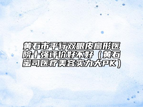 黃石市平行雙眼皮扇形醫(yī)院十強評價好不好（黃石蜜司醫(yī)療美容實力大PK）