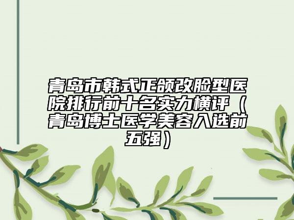 青島市韓式正頜改臉型醫(yī)院排行前十名實(shí)力橫評（青島博士醫(yī)學(xué)美容入選前五強(qiáng)）