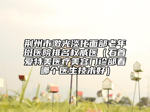 荊州市激光淡化面部老年斑醫(yī)院排名權(quán)威醫(yī)（石首愛特美醫(yī)療美容門診部看哪個醫(yī)生技術(shù)好）