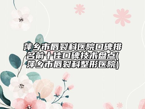 萍鄉(xiāng)市唇裂科醫(yī)院口碑排名前十佳口碑技術(shù)盤點(萍鄉(xiāng)市唇裂科整形醫(yī)院)