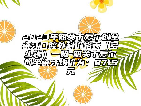 2023年韶關(guān)市愛(ài)爾創(chuàng)全瓷牙口腔外科價(jià)格表（多少錢(qián)）一覽-韶關(guān)市愛(ài)爾創(chuàng)全瓷牙均價(jià)為：8715元
