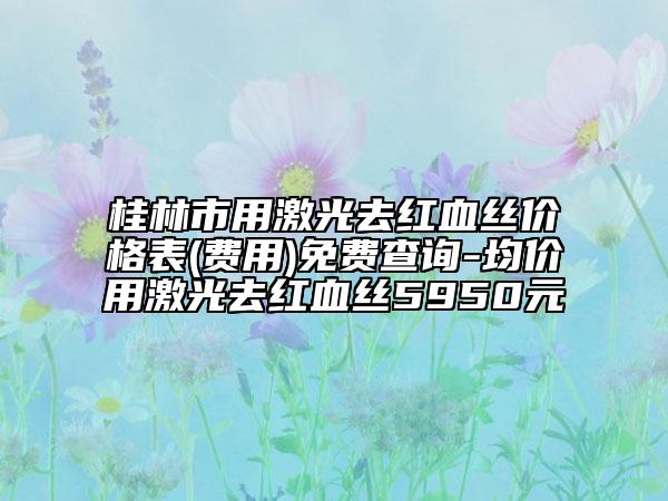 桂林市用激光去紅血絲價格表(費用)免費查詢-均價用激光去紅血絲5950元