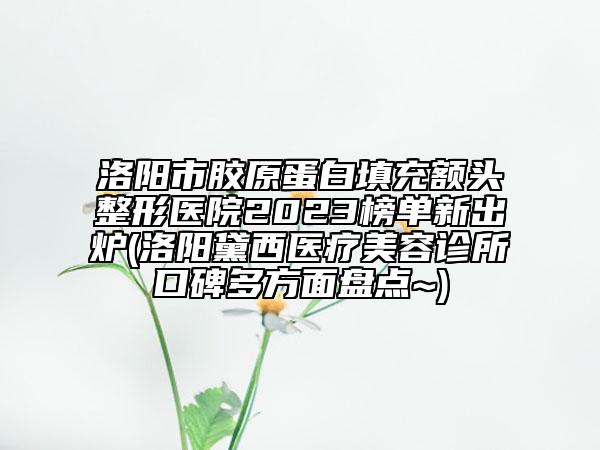 洛陽市膠原蛋白填充額頭整形醫(yī)院2023榜單新出爐(洛陽黛西醫(yī)療美容診所口碑多方面盤點(diǎn)~)