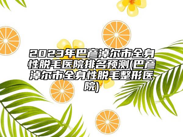 2023年巴彥淖爾市全身性脫毛醫(yī)院排名預測(巴彥淖爾市全身性脫毛整形醫(yī)院)