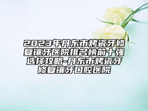2023年丹東市烤瓷牙修復(fù)鑲牙醫(yī)院排名榜前十強(qiáng)選擇攻略-丹東市烤瓷牙修復(fù)鑲牙口腔醫(yī)院
