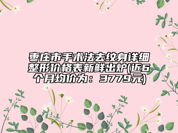 棗莊市手術(shù)法去紋身詳細整形價格表新鮮出爐(近6個月均價為：3779元)