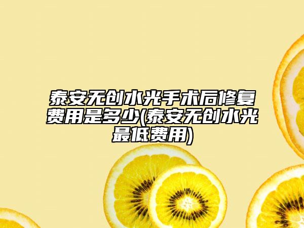 泰安無創(chuàng)水光手術后修復費用是多少(泰安無創(chuàng)水光最低費用)