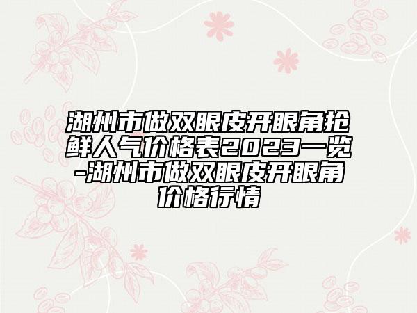 湖州市做雙眼皮開眼角搶鮮人氣價格表2023一覽-湖州市做雙眼皮開眼角價格行情
