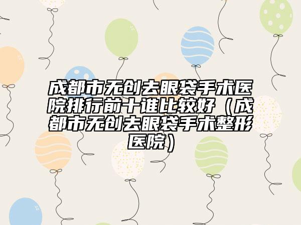 成都市無創(chuàng)去眼袋手術(shù)醫(yī)院排行前十誰比較好（成都市無創(chuàng)去眼袋手術(shù)整形醫(yī)院）
