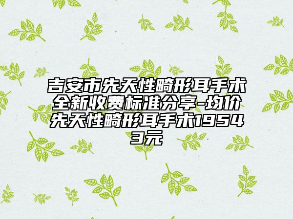 吉安市先天性畸形耳手術全新收費標準分享-均價先天性畸形耳手術19543元