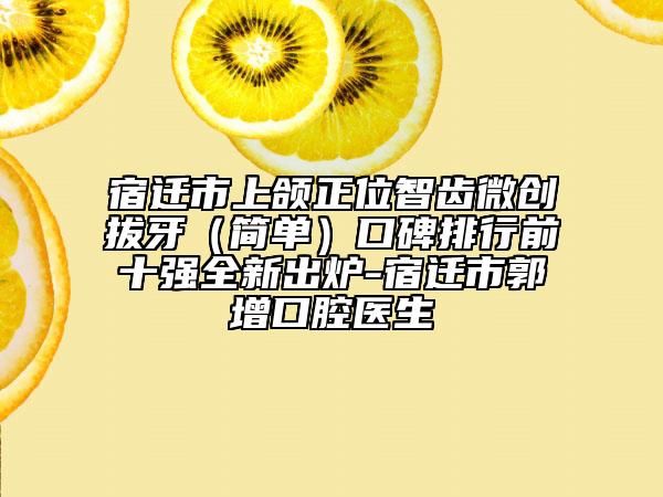 宿遷市上頜正位智齒微創(chuàng)拔牙（簡單）口碑排行前十強全新出爐-宿遷市郭增口腔醫(yī)生