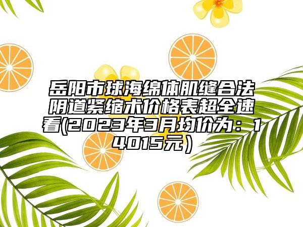 岳陽市球海綿體肌縫合法陰道緊縮術(shù)價格表超全速看(2023年3月均價為：14015元）