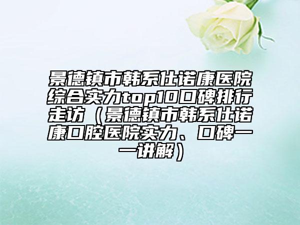 景德鎮(zhèn)市韓系仕諾康醫(yī)院綜合實力top10口碑排行走訪（景德鎮(zhèn)市韓系仕諾康口腔醫(yī)院實力、口碑一一講解）