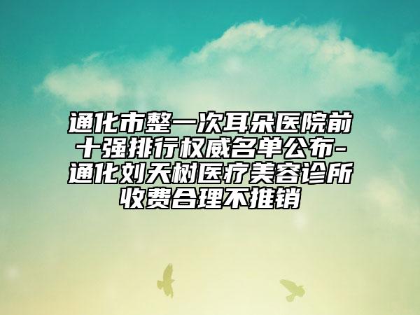 通化市整一次耳朵醫(yī)院前十強(qiáng)排行權(quán)威名單公布-通化劉天樹醫(yī)療美容診所收費(fèi)合理不推銷